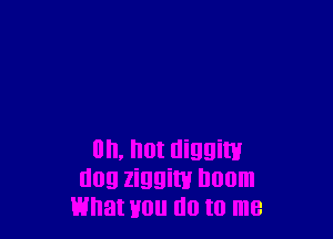 on, hot diggiw
dog ziggim Doom
what Hou do to me