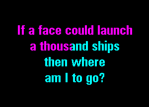 If a face could launch
a thousand ships

then where
am I to go?