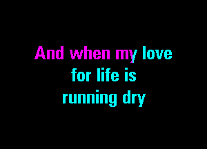 And when my love

for life is
running dry