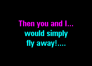 Then you and I...

would simply
fly away!....