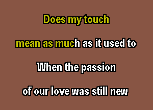 Does my touch

mean as much as it used to

When the passion

of our love was still new