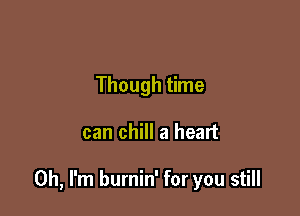 Though time

can chill a heart

Oh, I'm burnin' for you still