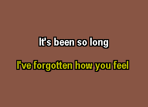 It's been so long

I've forgotten how you feel