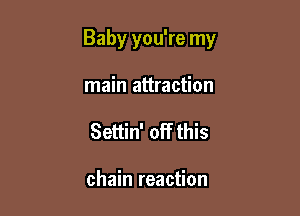 Baby you're my

main attraction
Settin' off this

chain reaction