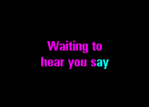 Waiting to

hear you say