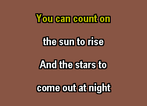 You can count on
the sun to rise

And the stars to

come out at night