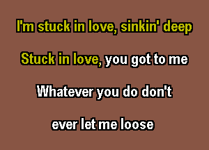 I'm stuck in love, sinkin' deep

Stuck in love, you got to me
Whatever you do don't

ever let me loose