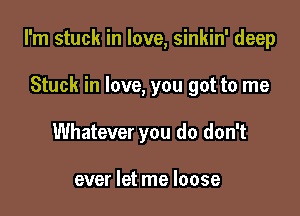 I'm stuck in love, sinkin' deep

Stuck in love, you got to me
Whatever you do don't

ever let me loose