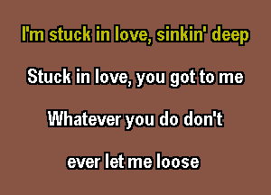 I'm stuck in love, sinkin' deep

Stuck in love, you got to me
Whatever you do don't

ever let me loose