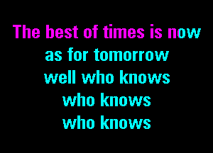 The best of times is now
as for tomorrow

well who knows
who knows
who knows