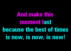 And make this
moment last

because the best of times
is now, is now, is now!