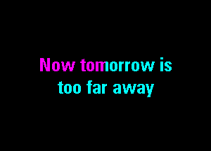 Now tomorrow is

too far away