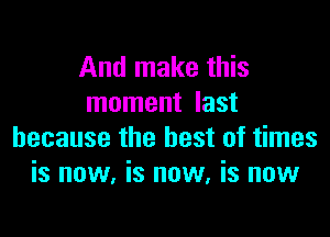 And make this
moment last

because the best of times
is now, is now, is now