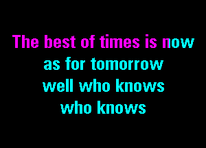 The best of times is now
as for tomorrow

well who knows
who knows