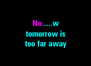No ..... w

tomorrow is
too far away