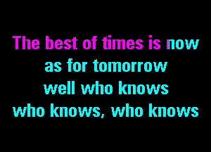 The best of times is now
as for tomorrow
well who knows

who knows, who knows