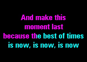 And make this
moment last

because the best of times
is now, is now, is now