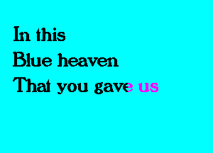 In this
Blue heaven

That you gave us