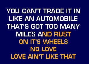 YOU CAN'T TRADE IT IN
LIKE AN AUTOMOBILE
THAT'S GOT TOO MANY

MILES AND RUST
0N IT'S VUHEELS
N0 LOVE
LOVE AIN'T LIKE THAT