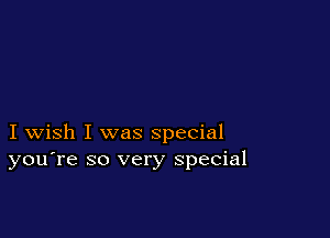 I wish I was special
you're so very special