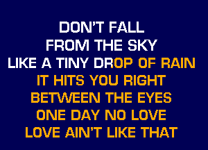 DON'T FALL
FROM THE SKY
LIKE A TINY DROP 0F RAIN
IT HITS YOU RIGHT
BETWEEN THE EYES
ONE DAY N0 LOVE
LOVE AIN'T LIKE THAT