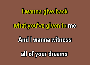 lwanna give back

what you've given to me

And I wanna witness

all of your dreams