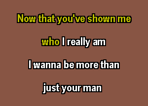 Now that you've shown me

who I really am
I wanna be more than

just your man