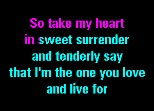 So take my heart
in sweet surrender

and tenderly say
that I'm the one you love
and live for