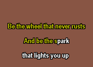 Be the wheel that never rusts

And be the spark

that lights you up