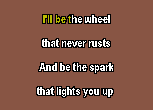 I'll be the wheel
that never rusts

And be the spark

that lights you up