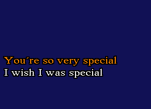 You're so very special
I Wish I was special