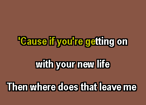 'Cause if you're getting on

with your new life

Then where does that leave me