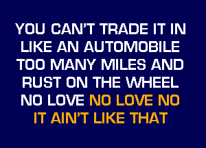 YOU CAN'T TRADE IT IN
LIKE AN AUTOMOBILE
TOO MANY MILES AND
RUST ON THE WHEEL
N0 LOVE N0 LOVE N0
IT AIN'T LIKE THAT