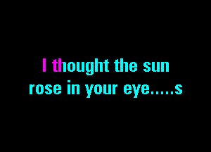I thought the sun

rose in your eye ..... s
