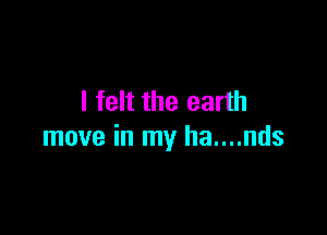 I felt the earth

move in my ha....nds