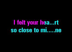I felt your hea...rt

so close to mi ..... ne