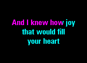 And I knew how joy

that would fill
your heart