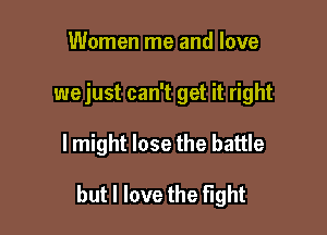 Women me and love
wejust can't get it right

lmight lose the battle

but I love the fight