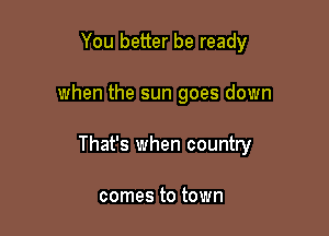 You better be ready

when the sun goes down

That's when country

comes to town