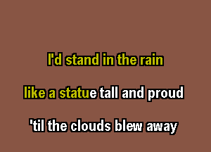 I'd stand in the rain

like a statue tall and proud

'til the clouds blew away