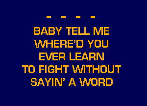 BABY TELL ME
WHERED YOU
EVER LEARN
TO FIGHT WTHOUT
SAYIN' A WORD