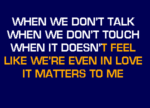 WHEN WE DON'T TALK
WHEN WE DON'T TOUCH
WHEN IT DOESN'T FEEL
LIKE WERE EVEN IN LOVE
IT MATTERS TO ME