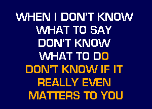 WHEN I DON'T KNOW
WHAT TO SAY
DON'T KNOW
WHAT TO DO

DON'T KNOW IF IT
REALLY EVEN
MATTERS TO YOU