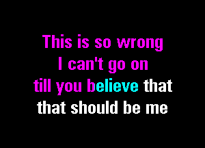 This is so wrong
I can't go on

till you believe that
that should be me