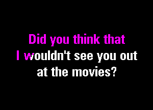 Did you think that

I wouldn't see you out
at the movies?