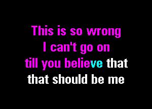 This is so wrong
I can't go on

till you believe that
that should be me