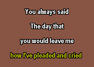 You always said

The day that

you would leave me

how I've pleaded and cried