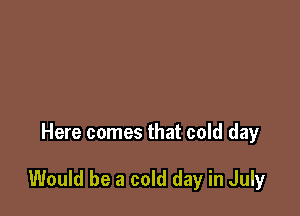Here comes that cold day

Would be a cold day in July
