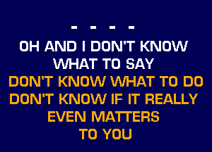 0H AND I DON'T KNOW
VUHAT TO SAY
DON'T KNOW VUHAT TO DO
DON'T KNOW IF IT REALLY
EVEN MATTERS
TO YOU