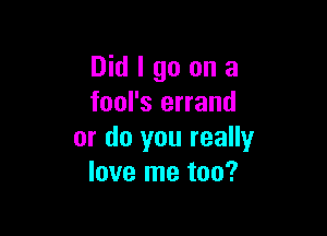 Did I go on a
fool's errand

or do you really
love me too?